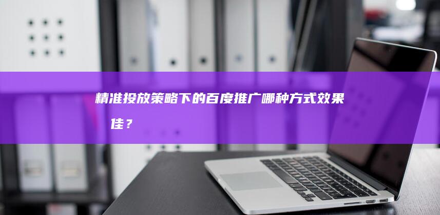 精准投放策略下的百度推广：哪种方式效果最佳？